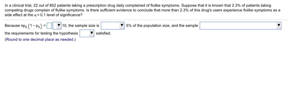 In a clinical trial, 22 out of 852 patients taking a prescription drug daily complained of flulike symptoms. Suppose that it is known that 2.3% of patients taking
competing drugs complain of flulike symptoms. Is there sufficient evidence to conclude that more than 2.3% of this drug's users experience flulike symptoms as a
side effect at the a = 0.1 level of significance?
Because npo (1-Po)
10, the sample size is
5% of the population size, and the sample
the requirements for testing the hypothesis
satisfied.
(Round to one decimal place as needed.)
