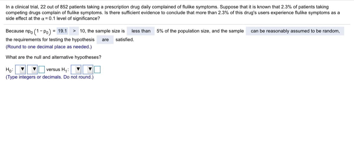 In a clinical trial, 22 out of 852 patients taking a prescription drug daily complained of flulike symptoms. Suppose that it is known that 2.3% of patients taking
competing drugs complain of flulike symptoms. Is there sufficient evidence to conclude that more than 2.3% of this drug's users experience flulike symptoms as a
side effect at the a = 0.1 level of significance?
Because npo (1- Po) = 19.1
> 10, the sample size is
less than
5% of the population size, and the sample
can be reasonably assumed to be random,
the requirements for testing the hypothesis
are
satisfied.
(Round to one decimal place as needed.)
What are the null and alternative hypotheses?
Ho:
versus H,:
(Type integers or decimals. Do not round.)
