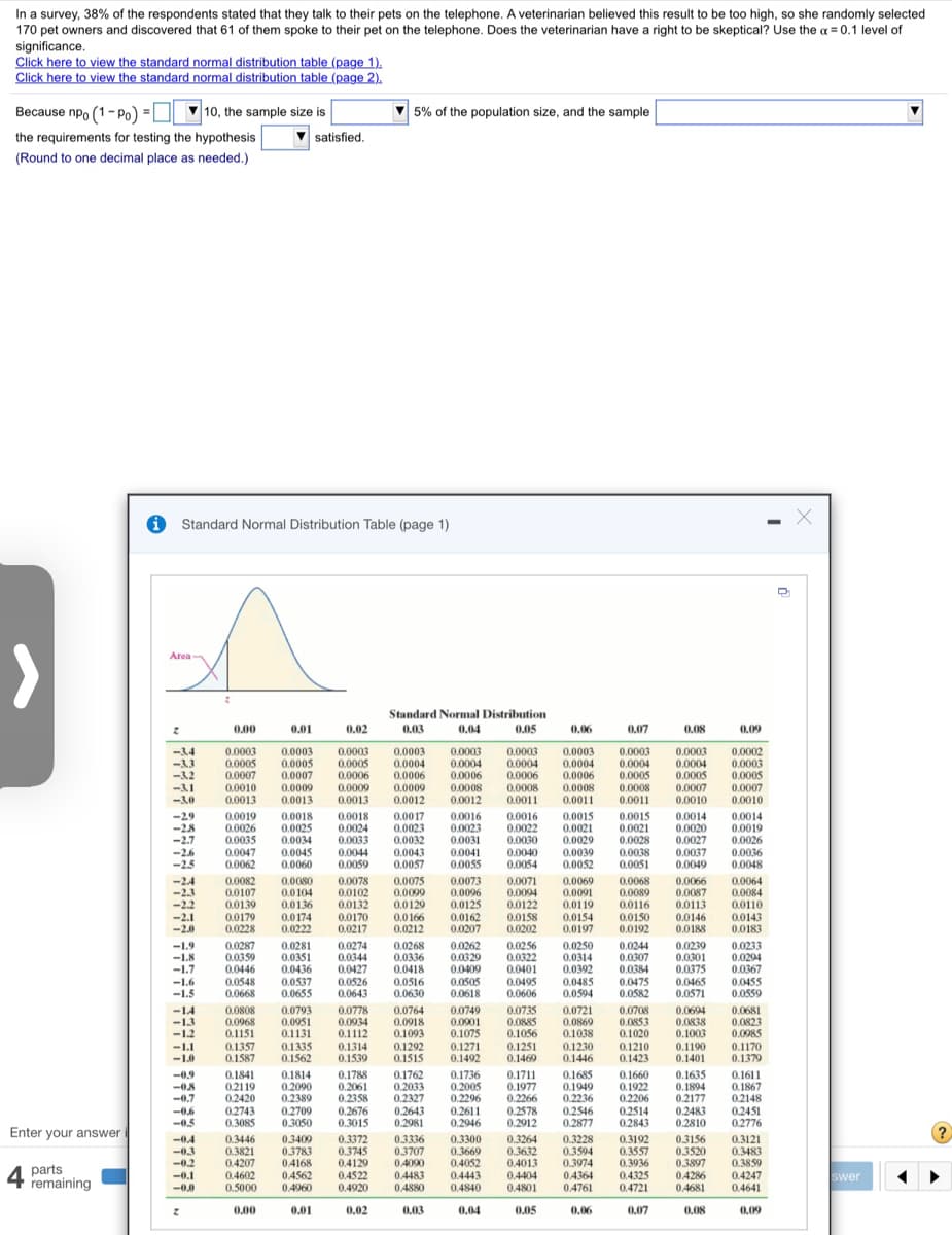 In a survey, 38% of the respondents stated that they talk to their pets on the telephone. A veterinarian believed this result to be too high, so she randomly selected
170 pet owners and discovered that 61 of them spoke to their pet on the telephone. Does the veterinarian have a right to be skeptical? Use the a = 0.1 level of
significance.
Click here to view the standard normal distribution table (page 1).
Click here to view the standard normal distribution table (page 2).
Because npo (1- Po) =O 10, the sample size is
5% of the population size, and the sample
the requirements for testing the hypothesis
satisfied.
(Round to one decimal place as needed.)
O Standard Normal Distribution Table (page 1)
Area
Standard Normal Distribution
0.00
0.01
0.02
0.03
0.04
0.05
0.06
0,07
0.08
0.09
-3.4
-33
-3.2
0.0003
0.0005
0.0007
0.0003
0.0005
0.0007
0.0009
0.0013
0.0003
0.0005
0.0006
0.0009
0.0013
0.0003
0.0004
0.0006
0.0009
0.0012
0.0003
0.0004
0.0006
0.0003
0.0004
0.0006
0.0008
0.0011
0.0003
0.0004
0.0006
0.0003
0.0004
0.0005
0.0008
0.0011
0.0003
0.0004
0.0005
0.0007
0.0010
0.0002
0.0003
0.0005
0.0007
0.0010
-3.1
-30
0.0010
0.0013
0.0008
0.0012
0.0008
0.0011
-29
-28
-2.7
-2.6
-2.5
0.0019
0.0026
0.0035
0.0018
0.0025
0.0034
0.0045
0.0060
0.0018
0.0024
0.0033
0.0044
0.0059
0.0017
0.0023
0.0032
0.0043
0.0057
0.0016
0.0023
0.0031
0.0016
0.0022
0.0030
0.0040
0.0054
0.0015
0.0021
0.0029
0.0039
0.0052
0.0015
0.0021
0.0028
0.0038
0.0051
0.0014
0.0020
0.0027
0.0037
0.0049
0.0014
0.0019
0.0026
0.0036
0.0048
0.0047
0.0062
0.0041
0.0055
-24
-2.3
-2.2
-2.1
-2.0
0.0082
0.0107
0.0139
0.0179
0.0228
0.0080
0.0104
0.0136
0.0174
0.0222
0.0078
0.0102
0.0132
0.0170
0.0217
0.0075
0.0073
0.0071
0.0094
0.0122
0.0158
0.0202
0.0069
0.0091
0.0119
0.0154
0.0197
0.0068
0.0089
0.0116
0.0150
0.0192
0.0066
0.0087
0.0113
0.0146
0.0188
0.0064
0.0084
0.0110
0.0143
0.0183
0.0099
0.0096
0.0129
0.0166
0.0212
0.0125
0.0162
0.0207
-1.9
-1.8
-1.7
-1.6
-1.5
0.0287
0.0359
0.0446
0.0281
0.0351
0.0436
0.0537
0.0655
0.0274
0.0344
0.0427
0.0526
0.0643
0.0268
0.0336
0.0418
0.0516
0.0630
0.0262
0.0329
0.0409
0.0505
0.0618
0.0256
0.0322
0.0401
0.0495
0.0606
0.0250
0.0314
0.0392
0.0485
0.0594
0.0244
0.0307
0.0384
0.0475
0.0582
0.0239
0.0301
0.0375
0.0465
0.0571
0.0233
0.0294
0.0367
0.0455
0.0559
0.0548
0.0668
-14
-13
-1.2
0.0808
0.0968
0.1151
0.0793
0.0951
0.1131
0.0778
0.0934
0.1112
0.1314
0.1539
0.0764
0.0918
0.1093
0.1292
0.1515
0.0749
0.0901
0.1075
0.1271
0.1492
0.0735
0.0885
0.1056
0.1251
0.1469
0.0721
0.0869
0.1038
0.0708
0.0853
0.1020
0.1210
0.1423
0.0694
0.0838
0.1003
0.1190
0.1401
0.0681
0.0823
0.0985
0.1170
0.1379
-1.1
-1.0
0.1357
0.1587
0.1335
0.1562
0.1230
0.1446
0.1841
0.2119
0.2420
0.2743
0.3085
0.1788
0.2061
0.2358
0.2676
0.3015
0.1762
0.2033
0.2327
0.2643
0.2981
0.1736
0.2005
0.2296
0.2611
0.2946
0.1711
0.1977
0.2266
0.2578
0.2912
0.1685
0.1949
0.2236
0.2546
0.2877
0.1660
0.1922
0.2206
0.2514
0.2843
0.1635
0.1894
0.2177
0.2483
0.2810
0.1611
0.1867
02148
0.2451
0.2776
-0.9
0.1814
-08
-0.7
0.2090
0.2389
0.2709
0.3050
-0.6
-0.5
Enter your answer i
parts
remaining
-04
-03
-0.2
-0.1
0.3446
0.3821
0.4207
0.4602
0.5000
0.3409
0.3783
0.4168
0.4562
0.4960
0.3372
0.3745
0.4129
0.4522
0.4920
0.3336
0.3707
0.4090
0.4483
0.4880
0.3300
0.3669
0.4052
0.4443
0.4840
0.3264
0.3632
0.4013
0.4404
0.4801
0.3228
0.3594
0.3974
0.4364
0.4761
0.3192
0.3557
0.3936
0.4325
0.4721
0.3156
0.3520
0.3897
0.4286
0.4681
0.3121
0.3483
0.3850
0.4247
0.4641
4
swer
-0.0
0.00
0.01
0.02
0.03
0.04
0.05
0.06
0.07
0.08
0.09

