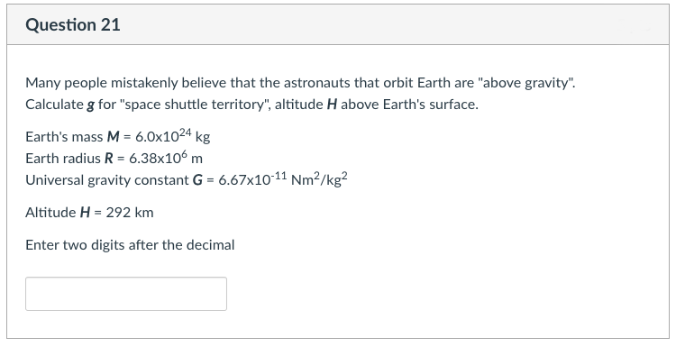 Question 21
Many people mistakenly believe that the astronauts that orbit Earth are "above gravity".
Calculate g for "space shuttle territory", altitude H above Earth's surface.
Earth's mass M = 6.0x1024 kg
Earth radius R = 6.38x106 m
Universal gravity constant G = 6.67x10-11 Nm²/kg²
Altitude H = 292 km
Enter two digits after the decimal
