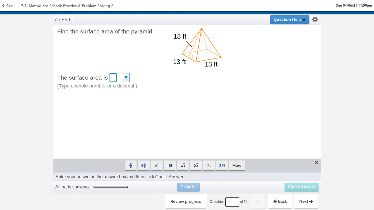( Exit
7-7: MathXL for School: Practice & Problem Solving 2
Due 04/06/21 11:59pm
7.7.PS-6
Question Help ▼
Find the surface area of the pyramid.
18 ft
13 ft
13 ft
The surface area is
(Type a whole number or a decimal.)
Vi
(1,1)
More
Enter your answer in the answer box and then click Check Answer.
All parts showing
Clear All
Check Answer
Review progress
Question 1
+ Back
Next >
of 11
