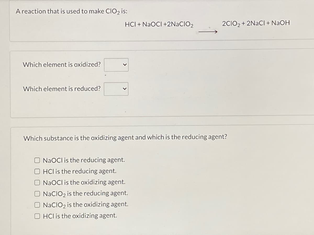A reaction that is used to make CIO2 is:
HCI + NAOCI +2N2CIO2
2CIO, + 2NACI + NaOH
Which element is oxidized?
Which element is reduced?
Which substance is the oxidizing agent and which is the reducing agent?
O NaOCl is the reducing agent.
O HCl is the reducing agent.
O NaOCl is the oxidizing agent.
O NACIO2 is the reducing agent.
O NACIO2 is the oxidizing agent.
O HCl is the oxidizing agent.
