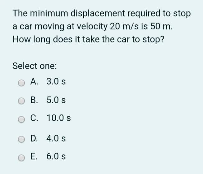 The minimum displacement required to stop
a car moving at velocity 20 m/s is 50 m.
How long does it take the car to stop?
Select one:
A. 3.0 s
B. 5.0 s
C. 10.0 s
D. 4.0 s
E. 6.0 s
