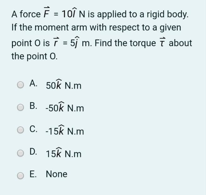 A force F = 101N is applied to a rigid body.
If the moment arm with respect to a given
%3D
point O is ī = 5j m. Find the torque T about
the point O.
A. 50k N.m
B. -50k N.m
C. -15k N.m
D. 15k N.m
E. None
