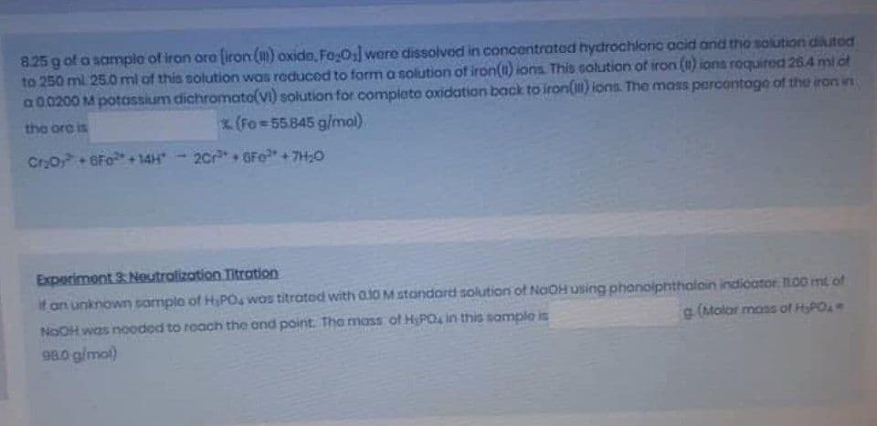 8.25 g of o samplo of iron ora iron (m) oxido, Fo0:] wore dissolvod in concentratod hydrochlorC acid and the solution diutod
to 250 ml 25.0 ml of this solution was roduced to form a solution of iron() ions. This solution of iron (1) ions roquired 264 mi of
a00200 M potassium dichromato(vi) solution for completo oxidation back to iron(i) ions. The mass parcontogo of the ron in
the ora is
x(Fo=55.845 g/mal).
CrO+6Fo+14H
2Cr+ GFe"+7H;0
Experiment 3: Neutrolization Titration
if an unknown samplo of HPO was titratod with a10 M standard solution of NaOH using phonoiphthaloin indicator. O0 mt of
NOOH was noodod to roach the ond point. Tha mass of HyPO4 in this sample is
98.0 g/mol)
g (Molor moss of HyPOA
