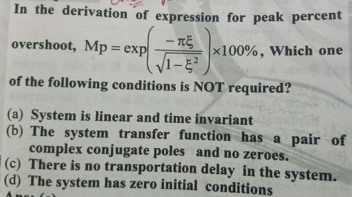 In the derivation of expression for peak percent
overshoot, Mp = exp
V1-
x100%, Which one
%3D
of the following conditions is NOT required?
(a) System is linear and time invariant
(b) The system transfer function has a pair of
complex conjugate poles and no zeroes.
(c) There is no transportation delay in the system.
(d) The system has zero initial conditions
