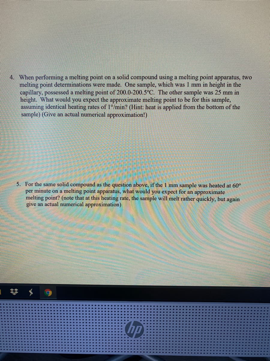 4. When performing a melting point on a solid compound using a melting point apparatus, two
melting point determinations were made. One sample, which was 1 mm in height in the
capillary, possessed a melting point of 200.0-200.5°C. The other sample was 25 mm in
height. What would you expect the approximate melting point to be for this sample,
assuming identical heating rates of 1°/min? (Hint: heat is applied from the bottom of the
sample) (Give an actual numerical approximation!)
5. For the same solid compound as the question above, if the 1 mm sample was heated at 60°
per minute on a melting point apparatus, what would you expect for an approximate
melting point? (note that at this heating rate, the sample will melt rather quickly, but again
give an actual numerical approximation)
