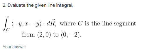 2. Evaluate the given line integral,
(-y, x – y) · dR, where C is the line segment
from (2,0) to (0, -2).
Your answer
