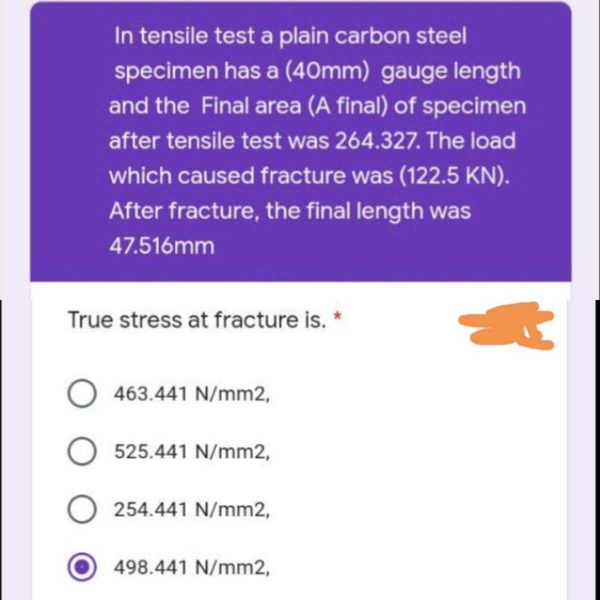 In tensile test a plain carbon steel
specimen has a (40mm) gauge length
and the Final area (A final) of specimen
after tensile test was 264.327. The load
which caused fracture was (122.5 KN).
After fracture, the final length was
47.516mm
True stress at fracture is. *
O 463.441 N/mm2,
O 525.441 N/mm2,
O 254.441 N/mm2,
498.441 N/mm2,