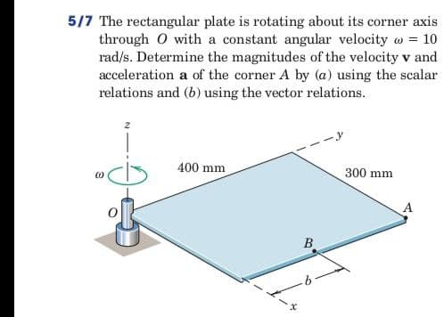 5/7 The rectangular plate is rotating about its corner axis
through O with a constant angular velocity = 10
rad/s. Determine the magnitudes of the velocity v and
acceleration a of the corner A by (a) using the scalar
relations and (b) using the vector relations.
400 mm
300 mm
x
B
