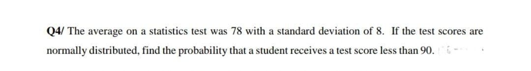 Q4/ The average on a statistics test was 78 with a standard deviation of 8. If the test scores are
normally distributed, find the probability that a student receives a test score less than 90.