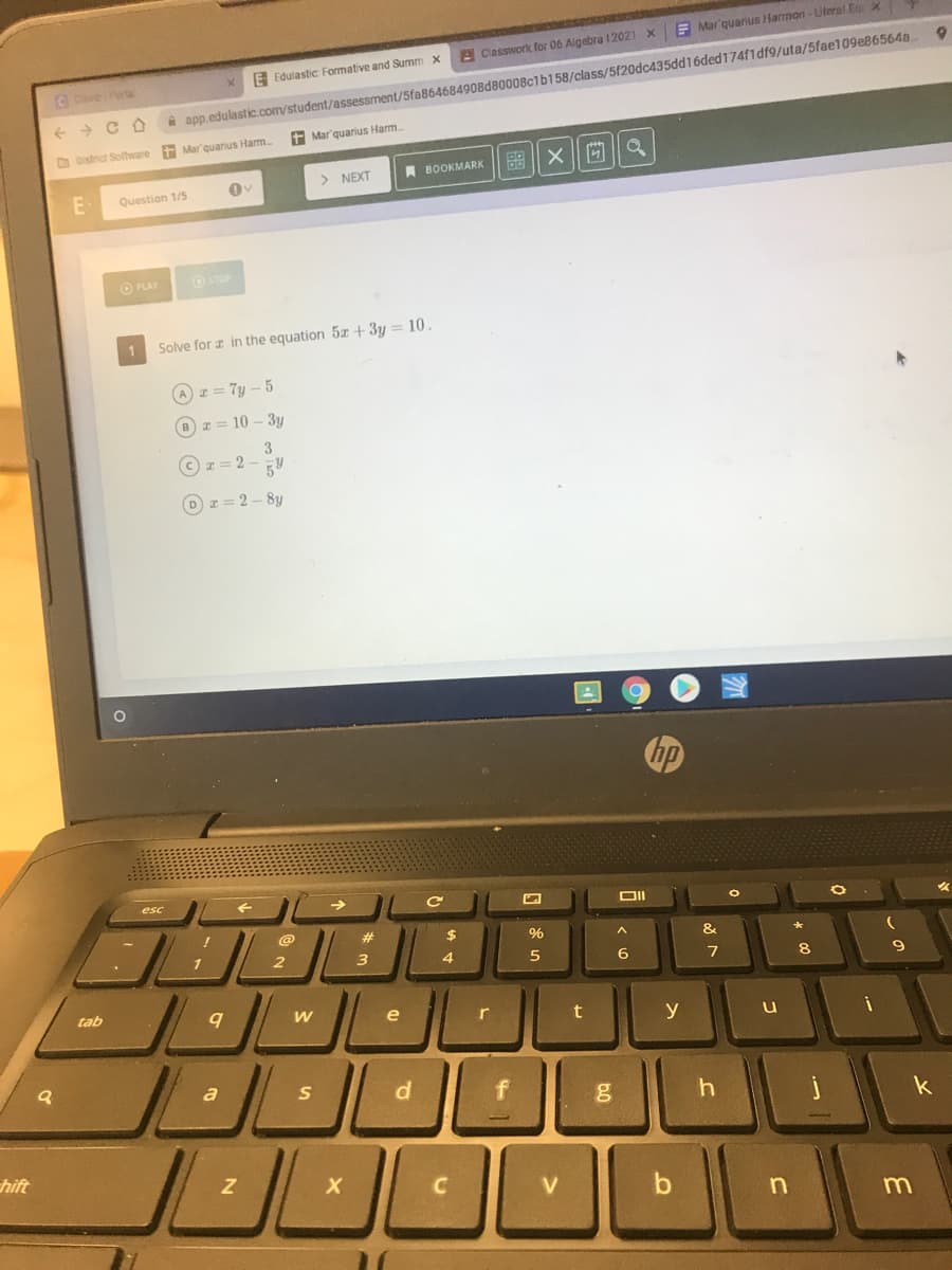 E Mar'quarius Harmon-Uteral Ex
A Classwork for 06 Aigebra 12021 X
E Edulastic Formative and Summ x
CCeverPorta
i app.edulastic.com/student/assessment/5fa864684908d80008c1b158/class/5f20dc435dd16ded174f1df9/uta/5fae109e865648
+ Mar'quarius Harm.
O District Software Mar'quarius Harm.
> NEXT
A BOOKMARK
E
Question 1/5
O PLAY
O STOP
Solve for z in the equation 5x + 3y = 10.
A I= 7y – 5
Bz = 10 – 3y
3.
I= 2 -
z= 2- 8y
hp
esc
@
%23
$
%
&
1
/ 2
3
4
6
8.
tab
e
r
y
a
d
k
hift
m
