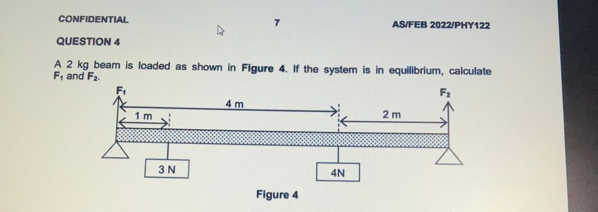CONFIDENTIAL
7
AS/FEB 2022/PHY122
QUESTION 4
A 2 kg beam is loaded as shown in Figure 4. If the system is in equilibrium, calculate
F, and F2.
F1
F2
4 m
1 m
2 m
3 N
4N
Figure 4
