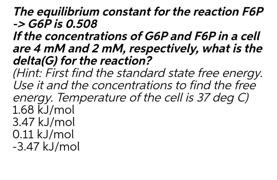 The equilibrium constant for the reaction F6P
-> G6P is 0.508
If the concentrations of G6P and F6P in a cell
are 4 mM and 2 mM, respectively, what is the
delta(G) for the reaction?
(Hint: First find the standard state free energy.
Use it and the concentrations to find the free
energy. Temperature of the cell is 37 deg C)
1.68 kJ/mol
3.47 kJ/mol
0.11 kJ/mol
-3.47 kJ/mol
