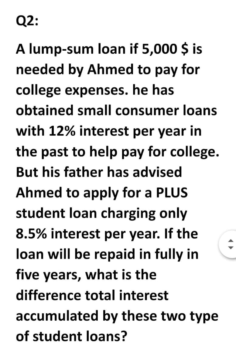 Q2:
A lump-sum loan if 5,000 $ is
needed by Ahmed to pay for
college expenses. he has
obtained small consumer loans
with 12% interest per year in
the past to help pay for college.
But his father has advised
Ahmed to apply for a PLUS
student loan charging only
8.5% interest per year. If the
loan will be repaid in fully in
five years, what is the
difference total interest
accumulated by these two type
of student loans?
