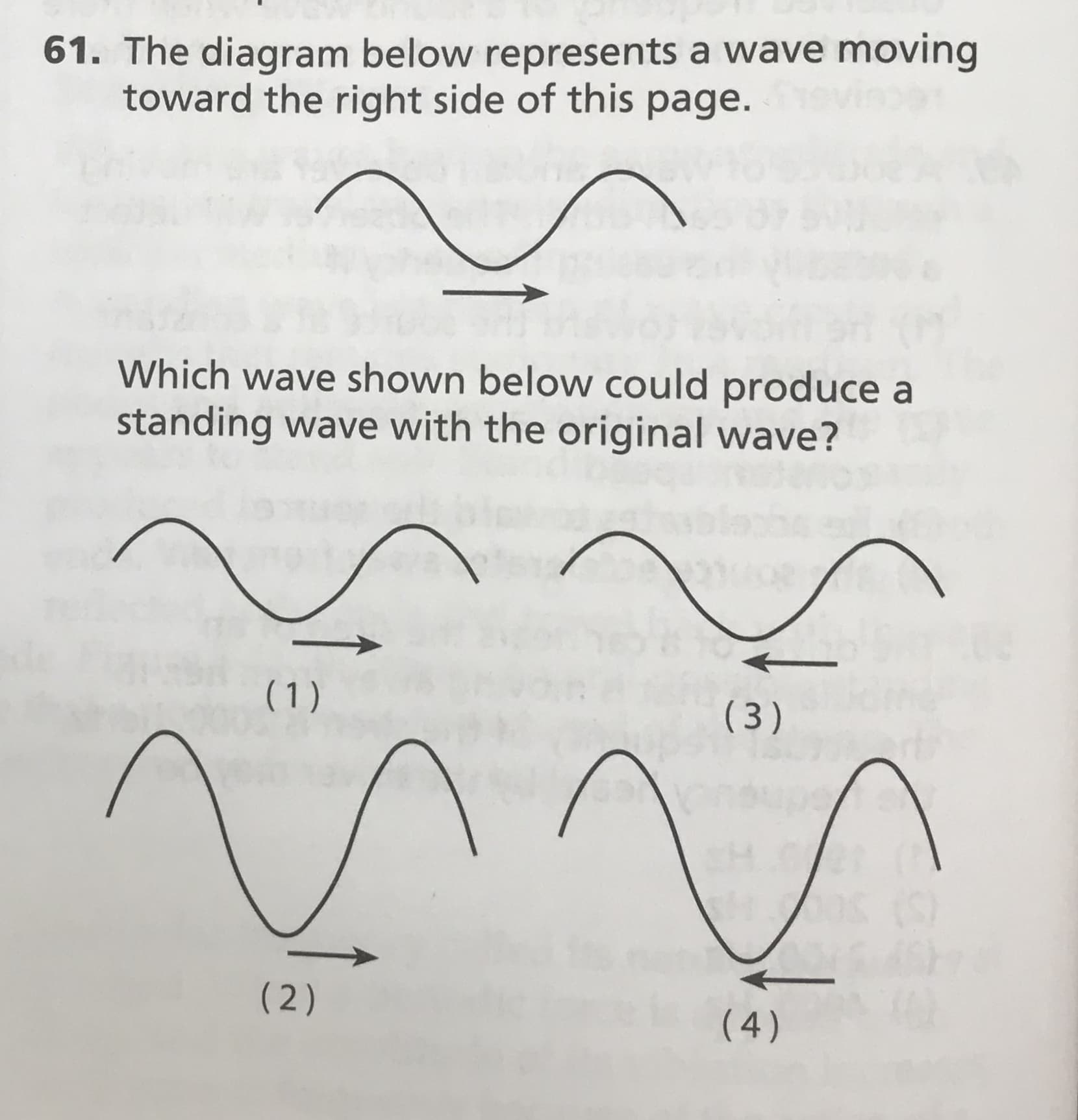 61. The diagram below represents a wave moving
toward the right side of this page.
Which wave shown below could produce a
standing wave with the original wave?
(1)
( 3)
( 2)
(4)
