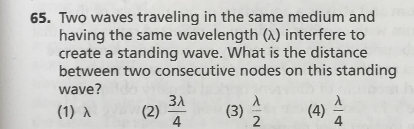 65. Two waves traveling in the same medium and
having the same wavelength (X) interfere to
create a standing wave. What is the distance
between two consecutive nodes on this standing
wave?
Зл
(2)
4
(4)
4
(1) A
(3)
