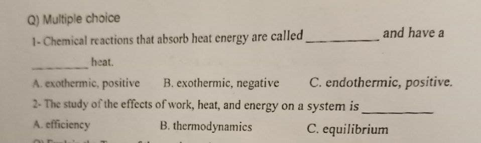 Q) Multiple choice
1- Chemical reactions that absorb heat energy are called
heat.
and have a
A. exothermic, positive B. exothermic, negative
2- The study of the effects of work, heat, and energy on a system is
A. efficiency
B. thermodynamics
C. equilibrium
C. endothermic, positive.