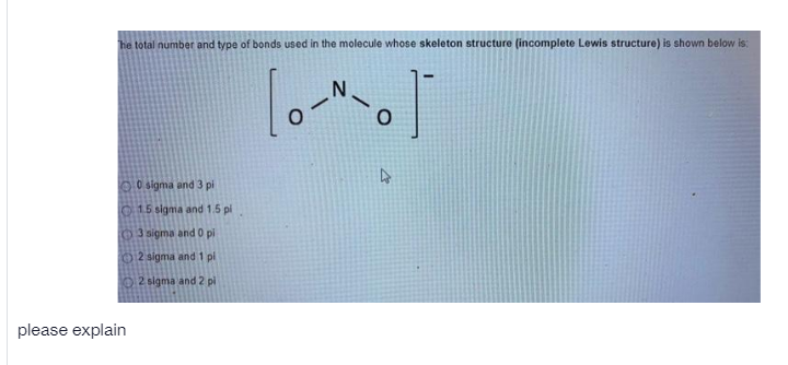 he total number and type of bonds used in the molecule whose skeleton structure (incomplete Lewis structure) is shown below is:
0O sigma and 3 pi
O15 sigma and 1.5 pl
OJ sigma and 0 pi
02 sigma and 1 pl
2 sigma and 2 pl
please explain
