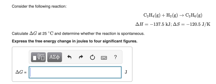 Consider the following reaction:
C2H4 (g) + H2 (g) → C2H6 (g)
AH = -137.5 kJ; AS = –120.5 J/K
Calculate AG at 25 °C and determine whether the reaction is spontaneous.
Express the free energy change in joules to four significant figures.
ΑΣφ
?
AG =
J
