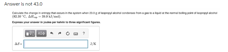 Answer is not 43.0
Calculate the change in entropy that occurs in the system when 23.0 g of isopropyl alcohol condenses from a gas to a liquid at the normal boiling point of isopropyl alcohol
(82.30 °C, AHrap = 39.9 kJ/mol).
Express your answer in joules per kelvin to three significant figures.
?
AS =
J/K
