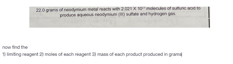 22.0 grams of neodymium metal reacts with 2.021 X 103 molecules of sulfuric acid to
produce aqueous neodymium (II) sulfate and hydrogen gas.
now find the
1) limiting reagent 2) moles of each reagent 3) mass of each product produced in grams
