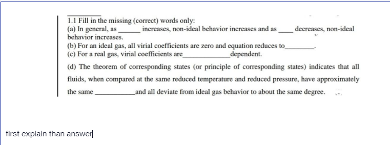 1.1 Fill in the missing (correct) words only:
(a) In general, as
behavior increases.
(b) For an ideal gas, all virial coefficients are zero and equation reduces to_
(c) For a real gas, virial coefficients are_
increases, non-ideal behavior increases and as
decreases, non-ideal
_dependent.
(d) The theorem of corresponding states (or principle of corresponding states) indicates that all
fluids, when compared at the same reduced temperature and reduced pressure, have approximately
the same
_and all deviate from ideal gas behavior to about the same degree.
first explain than answer
