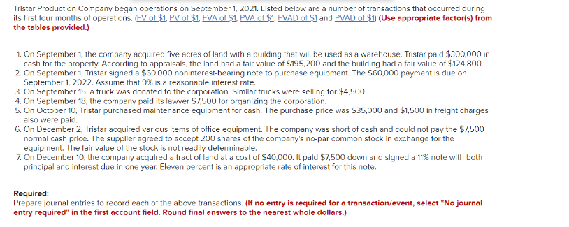 Tristar Production Company began operatlons on September 1, 2021. Listed below are a number of transactions that occurred during
its first four months of operations. (EV of $1. PV of $1. EVA of $1. PVA of $1. EVAD of $1 and PVAD of $1) (Use appropriate factor(s) from
the tables provided.)
1. On September 1, the company acquired five acres of land with a building that will be used as a warehouse. Tristar paid $300,000 in
cash for the property. According to appraisals, the land had a fair value of $195,200 and the building had a fair value of $124,800.
2. On September 1, Tristar signed a $60,000 noninterest-bearing note to purchase equipment. The $60,000 payment is due on
September 1, 2022. Assume that 9% is a reasonable interest rate.
3. On September 15, a truck was donated to the corporation. Slmllar trucks were sellng for $4,500.
4. On September 18, the company paid its lawyer $7,500 for organizing the corporation.
5. On October 10, Tristar purchased maintenance equipment for cash. The purchase price was $35,000 and $1,500 in freight charges
also were paid.
6. On December 2. Tristar acquired various items of office equipment. The company was short of cash and could not pay the $7,500
normal cash price. The supplier agreed to accept 200 shares of the company's no-par common stock in exchange for the
equipment. The fair value of the stock is not readily determinable.
7. On December 10, the company acqulred a tract of land at a cost of $40.000. It pald $7,500 down and signed a 11% note with both
principal and interest due in one year. Eleven percent is an appropriate rate of interest for this note.
Required:
Prepare journal entries to record each of the above transactions. (If no entry is required for a transaction/event, select "No journal
entry required" in the first account field. Round final answers to the nearest whole dollars.)
