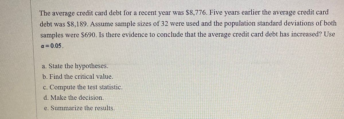 The average credit card debt for a recent year was $8,776. Five years earlier the average credit card
debt was $8,189. Assume sample sizes of 32 were used and the population standard deviations of both
samples were $690. Is there evidence to conclude that the average credit card debt has increased? Use
a = 0.05.
a. State the hypotheses.
b. Find the critical value.
c. Compute the test statistic.
d. Make the decision,
e. Summarize the results.
