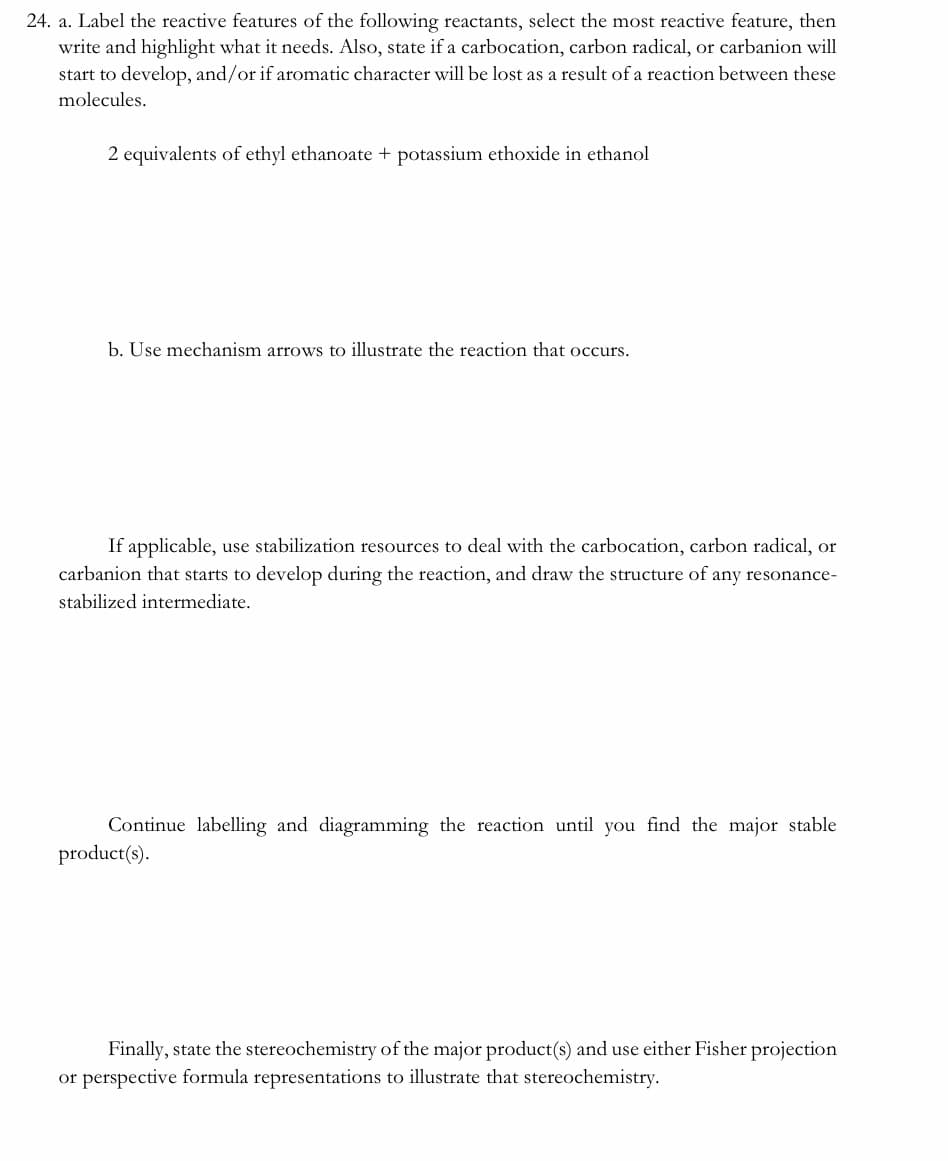 24. a. Label the reactive features of the following reactants, select the most reactive feature, then
write and highlight what it needs. Also, state if a carbocation, carbon radical, or carbanion will
start to develop, and/or if aromatic character will be lost as a result of a reaction between these
molecules.
2 equivalents of ethyl ethanoate + potassium ethoxide in ethanol
b. Use mechanism arrows to illustrate the reaction that occurs.
If applicable, use stabilization resources to deal with the carbocation, carbon radical, or
carbanion that starts to develop during the reaction, and draw the structure of any resonance-
stabilized intermediate.
Continue labelling and diagramming the reaction until you find the major stable
product(s).
Finally, state the stereochemistry of the major product(s) and use either Fisher projection
or perspective formula representations to illustrate that stereochemistry.
