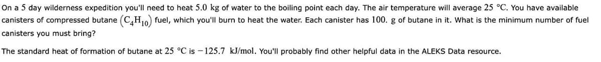 On a 5 day wilderness expedition you'll need to heat 5.0 kg of water to the boiling point each day. The air temperature will average 25 °C. You have available
canisters of compressed butane (C,H10) fuel, which you'll burn to heat the water. Each canister has 100. g of butane in it. What is the minimum number of fuel
canisters you must bring?
The standard heat of formation of butane at 25 °C is – 125.7 kJ/mol. You'll probably find other helpful data in the ALEKS Data resource.
