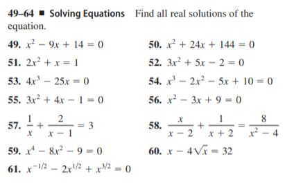 49–64 ▪ Solving Equations Find all real solutions of the
equation.
49. x² – 9x + 14 = 0
50. x + 24x + 144 = 0
51. 2x² + x = 1
52. 3x? + 5x – 2 = 0
53. 4x - 25х 0
54. x' – 2x² – 5x + 10 = 0
%3D
55. 3x² + 4x –1 = 0
56. х2 — Зх + 93 0
1
8.
57.
= 3
58.
x - 2 x + 2
x² – 4
59. х — 8x? — 9 3 0
60. х — 4Vi - 32
61. x-/2 – 2x2 + xV² = 0
2.
