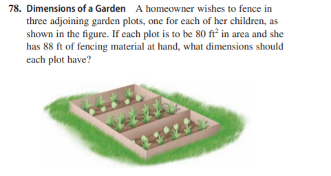 78. Dimensions of a Garden A homeowner wishes to fence in
three adjoining garden plots, one for each of her children, as
shown in the figure. If each plot is to be 80 ft² in area and she
has 88 ft of fencing material at hand, what dimensions should
each plot have?
