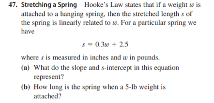 47. Stretching a Spring Hooke's Law states that if a weight w is
attached to a hanging spring, then the stretched length s of
the spring is linearly related to w. For a particular spring we
have
s = 0.3w + 2.5
where s is measured in inches and w in pounds.
(a) What do the slope and s-intercept in this equation
represent?
(b) How long is the spring when a 5-lb weight is
attached?
