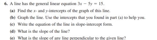 6. A line has the general linear equation 3x – 5y = 15.
(a) Find the x- and y-intercepts of the graph of this line.
(b) Graph the line. Use the intercepts that you found in part (a) to help you.
(c) Write the equation of the line in slope-intercept form.
(d) What is the slope of the line?
(e) What is the slope of any line perpendicular to the given line?
