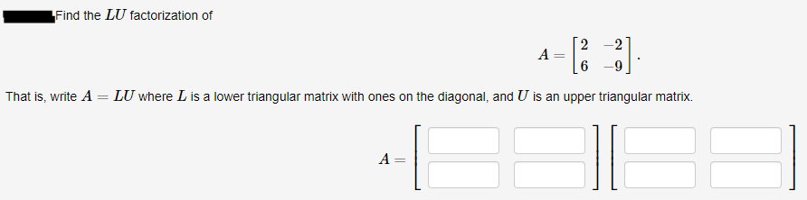 Find the LU factorization of
2
A
That is, write A = LU where L is a lower triangular matrix with ones on the diagonal, and U is an upper triangular matrix.
A
