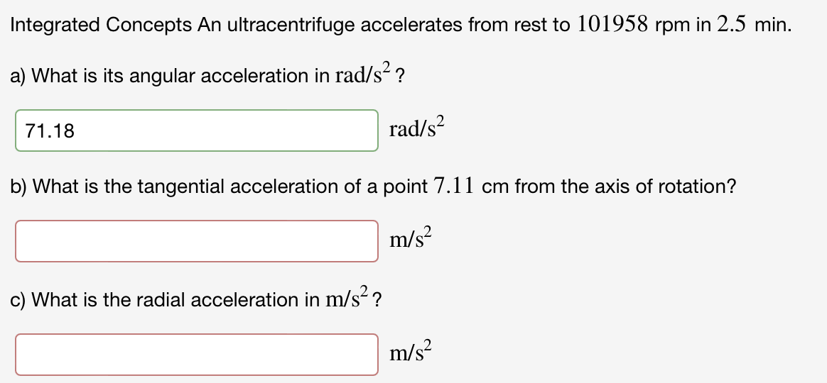 Integrated Concepts An ultracentrifuge accelerates from rest to 101958 rpm in 2.5 min.
a) What is its angular acceleration in rad/s? ?
71.18
rad/s?
b) What is the tangential acceleration of a point 7.11 cm from the axis of rotation?
m/s?
c) What is the radial acceleration in m/s ?
m/s?
