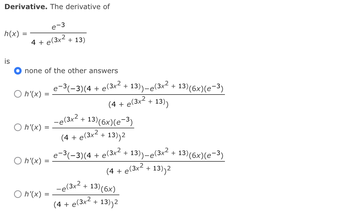 Derivative. The derivative of
e-3
h(x)
4 +
e(3x2 + 13)
is
none of the other answers
e-3(-3)(4 + e(3x²+
O h'(x) :
13)-e(3x² .
(4 + e(3x² + 13)
+ 13)(6x)(e-3)
-e(3x2.
13)(6×)(e-3)
O h'(x)
(4 + e(3x2 + 13)2
e-3(-3)(4 + e(3x² +
O h'(x)
13)-e(3x² + 13)(6x)(e-3)
(4 + e(3x2 + 13,
13))2
-e(3x² +
13)(6x)
O h'(x)
(4 + e(3x² + 13)2
