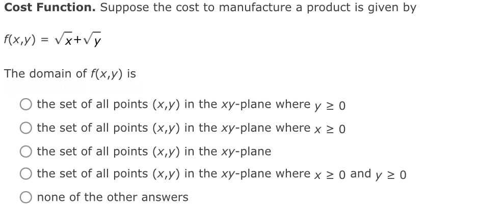 Cost Function. Suppose the cost to manufacture a product is given by
f(x,y) = Vx+vy
The domain of f(x,y) is
the set of all points (x,y) in the xy-plane where
the set of all points (x,y) in the xy-plane where x > 0
the set of all points (x,y) in the xy-plane
the set of all points (x,y) in the xy-plane where x > 0 and y > 0
none of the other answers
