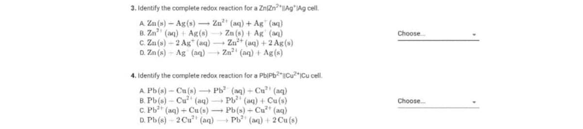 3. Identify the complete redox reaction for a ZnZn?*IAg*lAg cell.
A. Zn (s) - Ag(s) Zn** (aq) + Ag" (aq)
B. Zn (aq) + Ag(s) Zn (s) + Ag' (aq)
C. Zn (s)-2 Ag* (aq) Zn+ (aq) +2 Ag (s)
D. Zn (s) - Ag (aq) Zn? (aq) + Ag(s)
Choose.
4. Identify the complete redox reaction for a Pb|Pb?*|Cu?*jCu cell.
A. Pb(s)-Cu (s) Pb (aq)+ Cu (aq)
B. Pb (s)- Cu (aq) Pb (aq) + Cu (s)
C. Pb+ (aq) + Cu(s) Pb(s) + Cu* (aq)
D. Pb(s) - 2 Cu (aq) Pb" (aq) + 2 Cu (s)
Choose.
