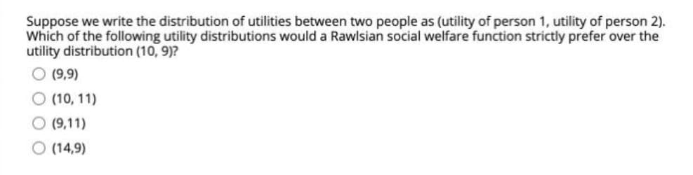 Suppose we write the distribution of utilities between two people as (utility of person 1, utility of person 2).
Which of the following utility distributions would a Rawlsian social welfare function strictly prefer over the
utility distribution (10, 9)?
O (9,9)
O (10, 11)
(9,11)
O (14,9)
