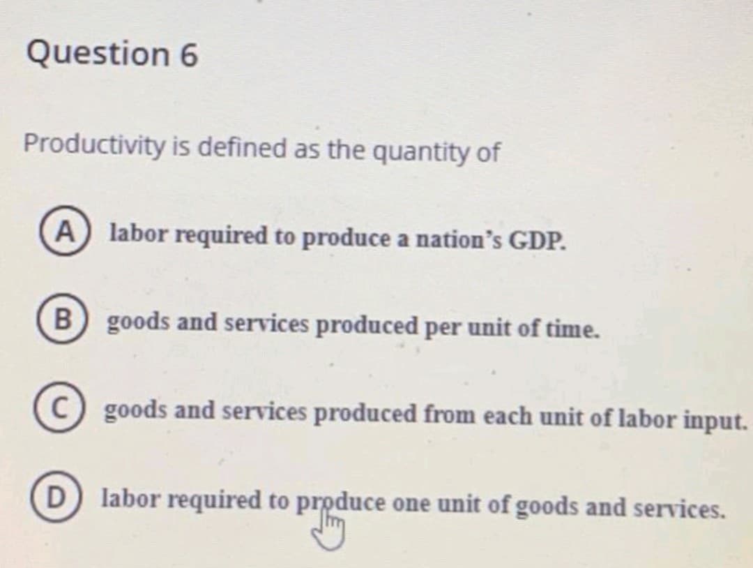 Question 6
Productivity is defined as the quantity of
A labor required to produce a nation's GDP.
B goods and services produced per unit of time.
C) goods and services produced from each unit of labor input.
D labor required to produce one unit of goods and services.
