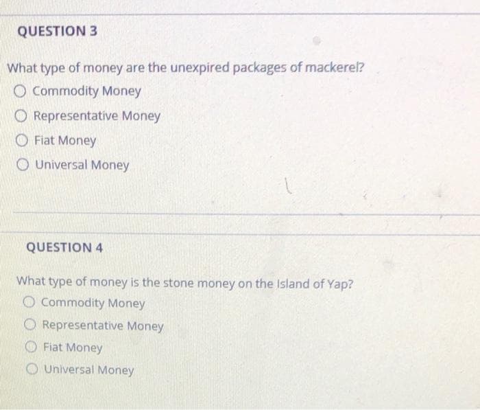 QUESTION 3
What type of money are the unexpired packages of mackerel?
O Commodity Money
O Representative Money
O Fiat Money
O Universal Money
QUESTION 4
What type of money is the stone money on the Island of Yap?
O Commodity Money
O Representative Money
Fiat Money
O Universal Money
