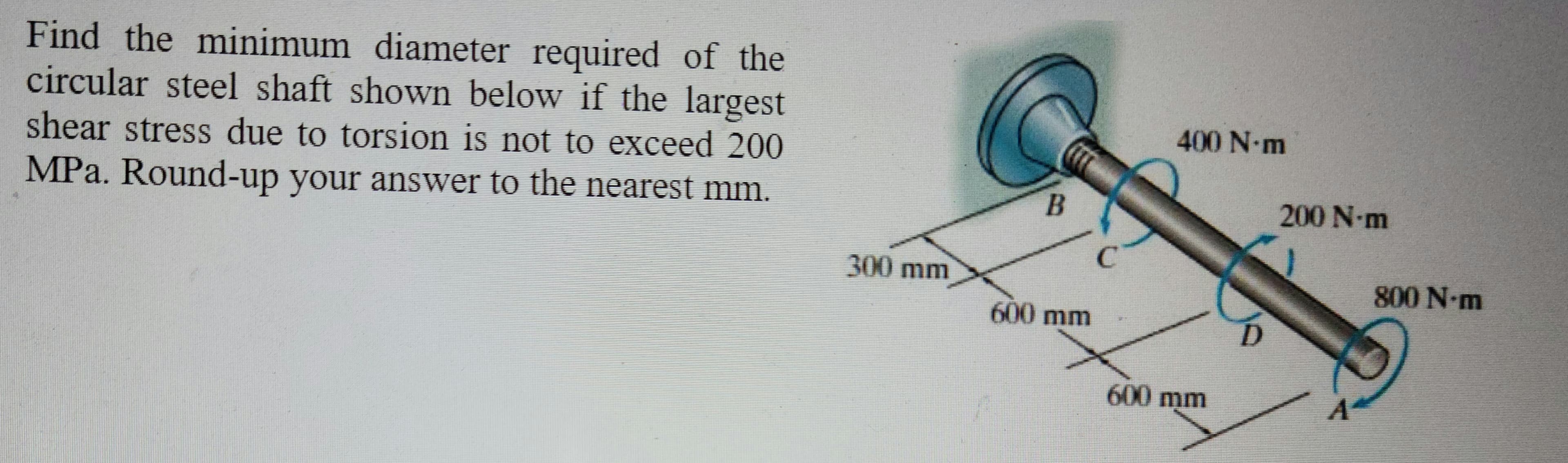 Find the minimum diameter required of the
circular steel shaft shown below if the largest
shear stress due to torsion is not to exceed 200
MPa. Round-up your answer to the nearest mm.
