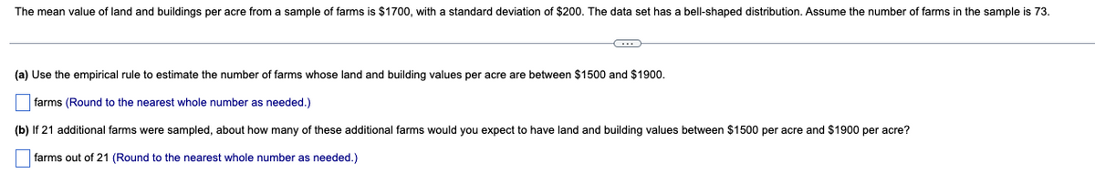 The mean value of land and buildings per acre from a sample of farms is $1700, with a standard deviation of $200. The data set has a bell-shaped distribution. Assume the number of farms in the sample is 73.
-C
(a) Use the empirical rule to estimate the number of farms whose land and building values per acre are between $1500 and $1900.
farms (Round to the nearest whole number as needed.)
(b) If 21 additional farms were sampled, about how many of these additional farms would you expect to have land and building values between $1500 per acre and $1900 per acre?
farms out of 21 (Round to the nearest whole number as needed.)