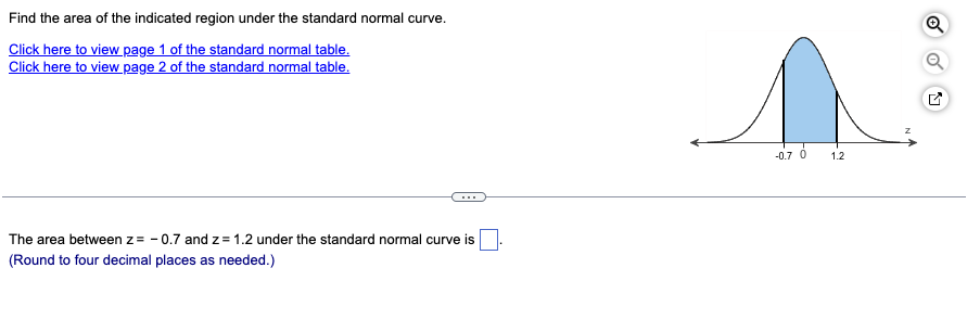 Find the area of the indicated region under the standard normal curve.
Click here to view page 1 of the standard normal table.
Click here to view page 2 of the standard normal table.
The area between z= -0.7 and z= 1.2 under the standard normal curve is
(Round to four decimal places as needed.)
-0.7 0
1.2
Q