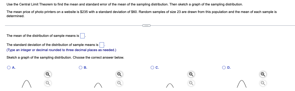 Use the Central Limit Theorem to find the mean and standard error of the mean of the sampling distribution. Then sketch a graph of the sampling distribution.
The mean price of photo printers on a website is $235 with standard deviation of $60. Random samples of size 23 are drawn from this population and the mean of each sample is
determined.
C
The mean of the distribution of sample means is
The standard deviation of the distribution of sample means is
(Type an integer or decimal rounded to three decimal places as needed.)
Sketch a graph of the sampling distribution. Choose the correct answer below.
O A.
O B.
O D.
Q
Q
O C.