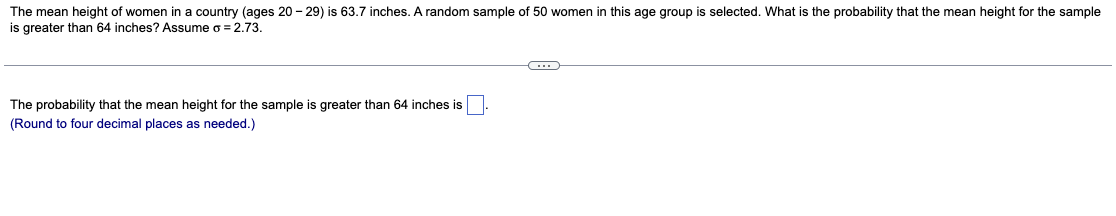 The mean height of women in a country (ages 20-29) is 63.7 inches. A random sample of 50 women in this age group is selected. What is the probability that the mean height for the sample
is greater than 64 inches? Assume o = 2.73.
C
The probability that the mean height for the sample is greater than 64 inches is
(Round to four decimal places as needed.)