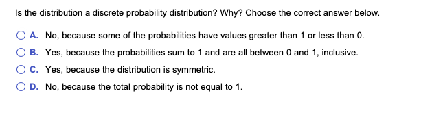 Is the distribution a discrete probability distribution? Why? Choose the correct answer below.
O A. No, because some of the probabilities have values greater than 1 or less than 0.
O B. Yes, because the probabilities sum to 1 and are all between 0 and 1, inclusive.
O C. Yes, because the distribution is symmetric.
OD. No, because the total probability is not equal to 1.