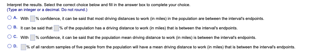 Interpret the results. Select the correct choice below and fill in the answer box to complete your choice.
(Type an integer or a decimal. Do not round.)
O A. With
% confidence, it can be said that most driving distances to work (in miles) in the population are between the interval's endpoints.
O B. It can be said that % of the population has a driving distance to work (in miles) that is between the interval's endpoints.
O C. With
% confidence, it can be said that the population mean driving distance to work (in miles) is between the interval's endpoints.
O D.
% of all random samples of five people from the population will have a mean driving distance to work (in miles) that is between the interval's endpoints.
